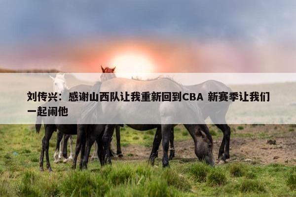 刘传兴：感谢山西队让我重新回到CBA 新赛季让我们一起闹他