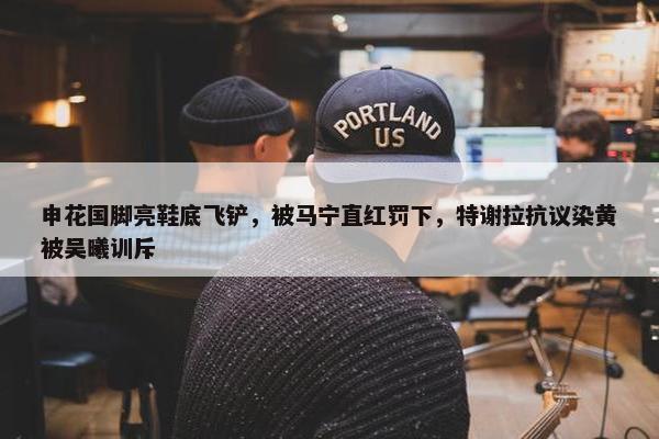 申花国脚亮鞋底飞铲，被马宁直红罚下，特谢拉抗议染黄被吴曦训斥