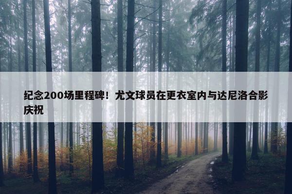 纪念200场里程碑！尤文球员在更衣室内与达尼洛合影庆祝