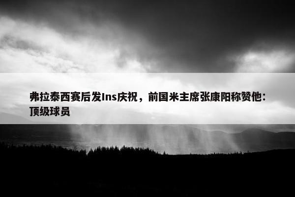 弗拉泰西赛后发Ins庆祝，前国米主席张康阳称赞他：顶级球员