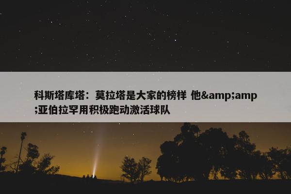 科斯塔库塔：莫拉塔是大家的榜样 他&amp;亚伯拉罕用积极跑动激活球队