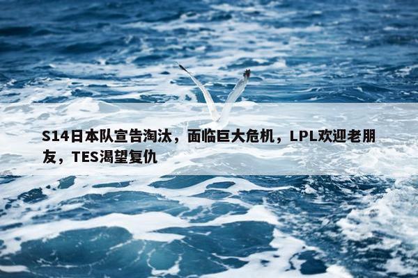 S14日本队宣告淘汰，面临巨大危机，LPL欢迎老朋友，TES渴望复仇