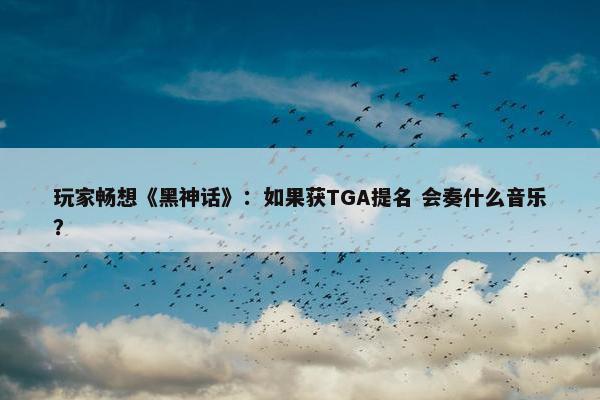 玩家畅想《黑神话》：如果获TGA提名 会奏什么音乐？