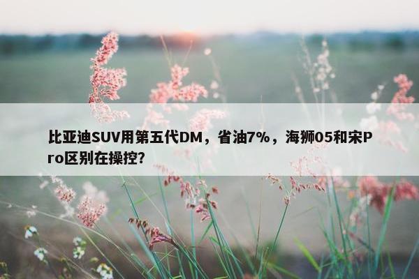 比亚迪SUV用第五代DM，省油7%，海狮05和宋Pro区别在操控？