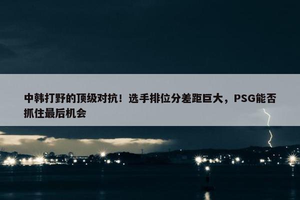 中韩打野的顶级对抗！选手排位分差距巨大，PSG能否抓住最后机会