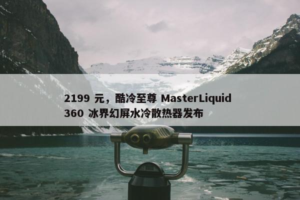 2199 元，酷冷至尊 MasterLiquid 360 冰界幻屏水冷散热器发布