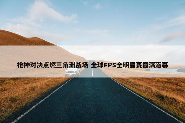 枪神对决点燃三角洲战场 全球FPS全明星赛圆满落幕