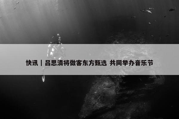 快讯｜吕思清将做客东方甄选 共同举办音乐节