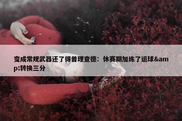 变成常规武器还了得普理查德：休赛期加练了运球&转换三分