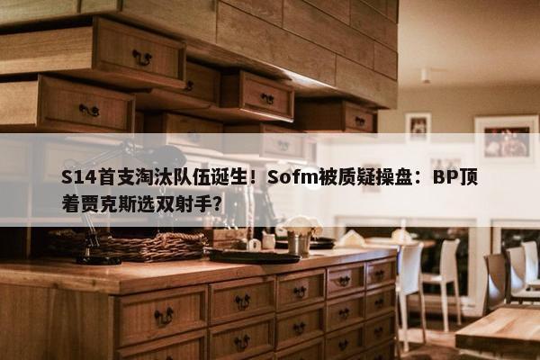 S14首支淘汰队伍诞生！Sofm被质疑操盘：BP顶着贾克斯选双射手？