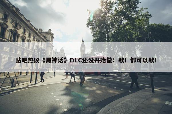 贴吧热议《黑神话》DLC还没开始做：歇！都可以歇！