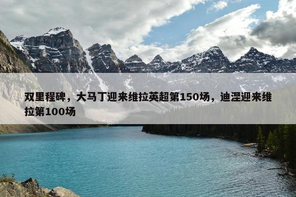 双里程碑，大马丁迎来维拉英超第150场，迪涅迎来维拉第100场