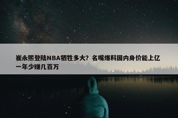 崔永熙登陆NBA牺牲多大？名嘴爆料国内身价能上亿 一年少赚几百万