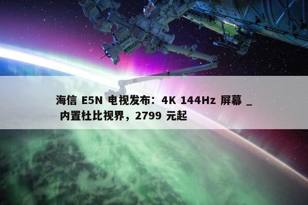 海信 E5N 电视发布：4K 144Hz 屏幕 _ 内置杜比视界，2799 元起