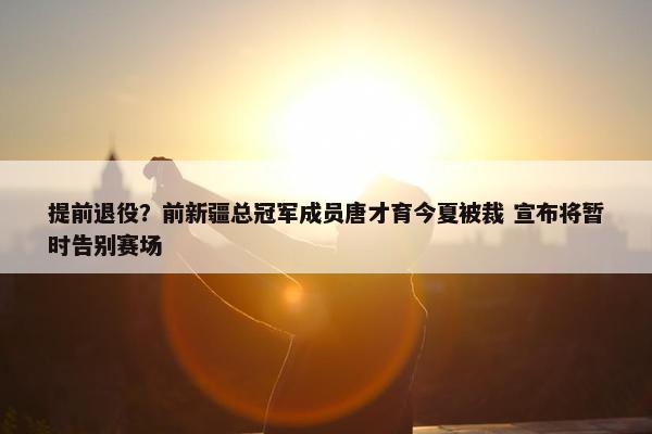 提前退役？前新疆总冠军成员唐才育今夏被裁 宣布将暂时告别赛场