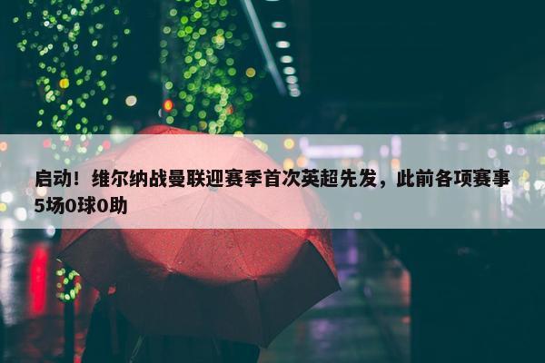 启动！维尔纳战曼联迎赛季首次英超先发，此前各项赛事5场0球0助