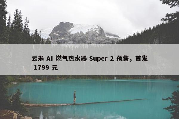 云米 AI 燃气热水器 Super 2 预售，首发 1799 元