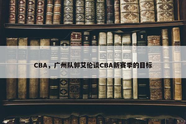 CBA，广州队郭艾伦谈CBA新赛季的目标