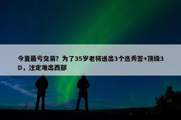 今夏最亏交易？为了35岁老将送出3个选秀签+顶级3D，注定难出西部