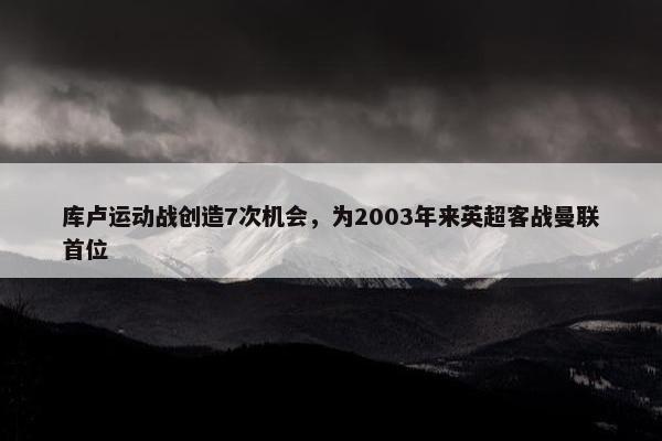 库卢运动战创造7次机会，为2003年来英超客战曼联首位