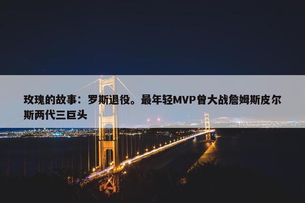 玫瑰的故事：罗斯退役。最年轻MVP曾大战詹姆斯皮尔斯两代三巨头