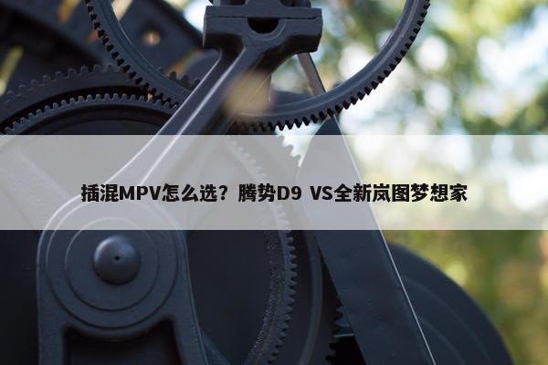 插混MPV怎么选？腾势D9 VS全新岚图梦想家