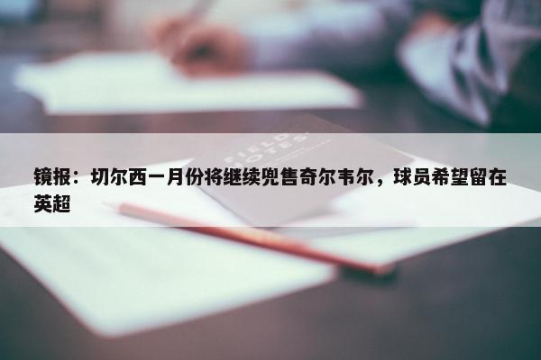 镜报：切尔西一月份将继续兜售奇尔韦尔，球员希望留在英超