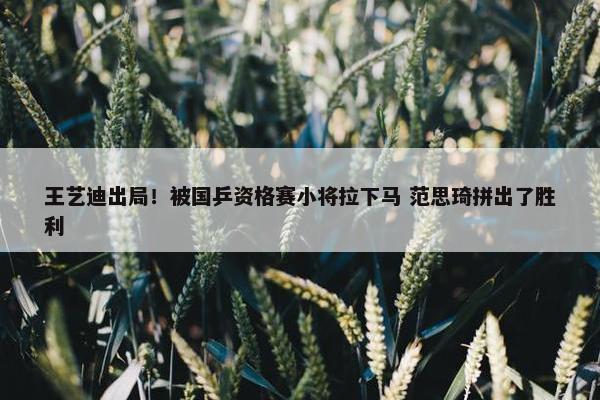 王艺迪出局！被国乒资格赛小将拉下马 范思琦拼出了胜利