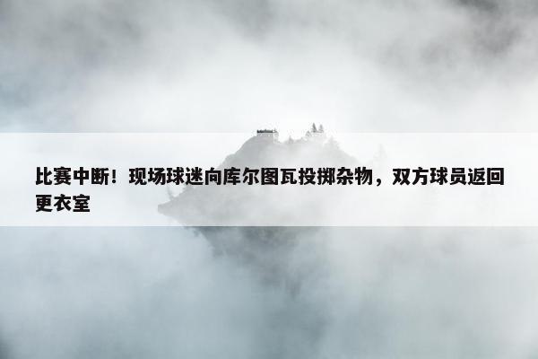 比赛中断！现场球迷向库尔图瓦投掷杂物，双方球员返回更衣室