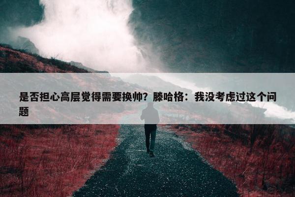 是否担心高层觉得需要换帅？滕哈格：我没考虑过这个问题