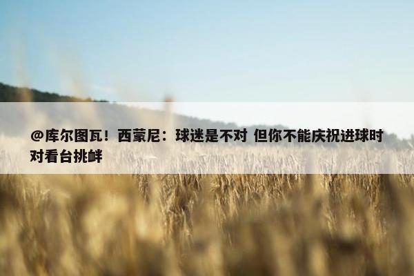 @库尔图瓦！西蒙尼：球迷是不对 但你不能庆祝进球时对看台挑衅