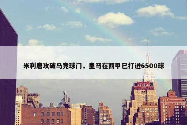 米利唐攻破马竞球门，皇马在西甲已打进6500球