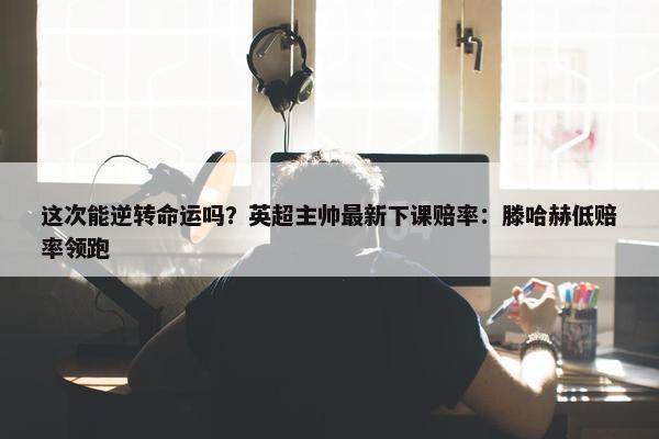 这次能逆转命运吗？英超主帅最新下课赔率：滕哈赫低赔率领跑