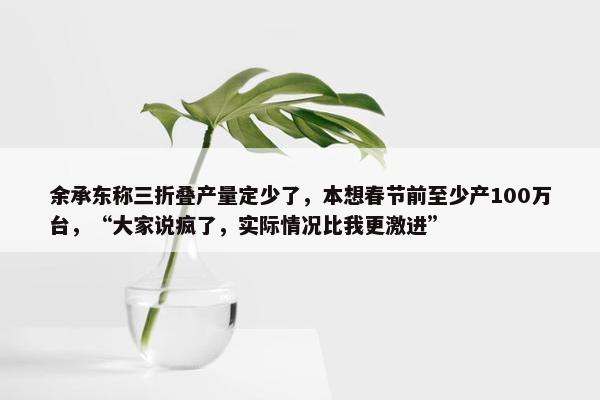 余承东称三折叠产量定少了，本想春节前至少产100万台，“大家说疯了，实际情况比我更激进”