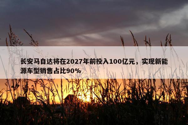 长安马自达将在2027年前投入100亿元，实现新能源车型销售占比90%