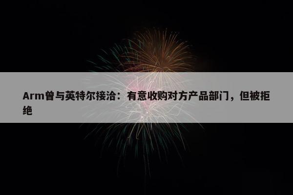 Arm曾与英特尔接洽：有意收购对方产品部门，但被拒绝