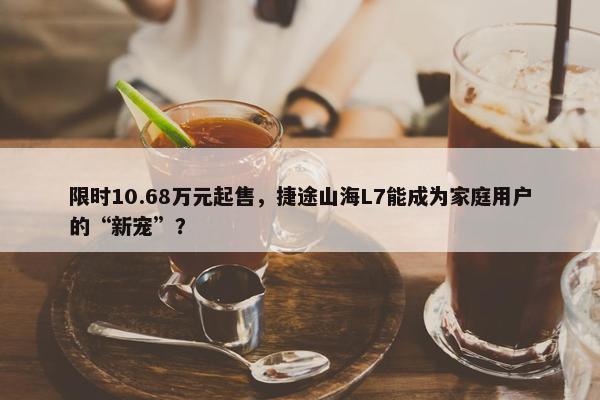 限时10.68万元起售，捷途山海L7能成为家庭用户的“新宠”？