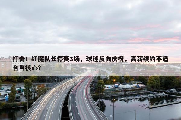 打击！红魔队长停赛3场，球迷反向庆祝，高薪续约不适合当核心？