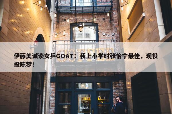 伊藤美诚谈女乒GOAT：我上小学时张怡宁最佳，现役投陈梦！