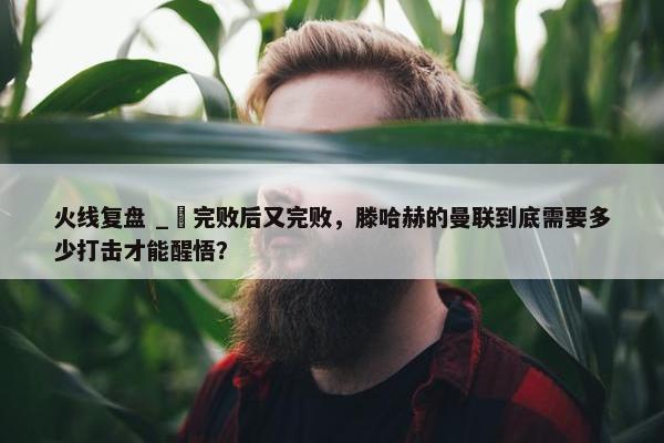 火线复盘 _ 完败后又完败，滕哈赫的曼联到底需要多少打击才能醒悟？