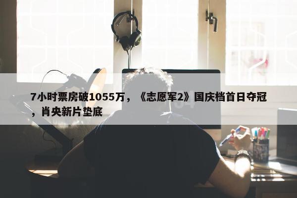 7小时票房破1055万，《志愿军2》国庆档首日夺冠，肖央新片垫底