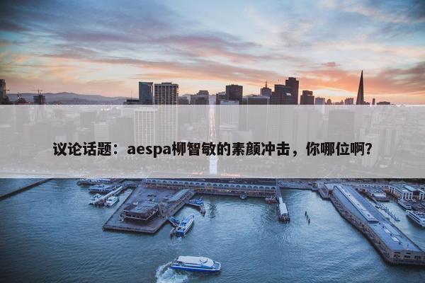 议论话题：aespa柳智敏的素颜冲击，你哪位啊？