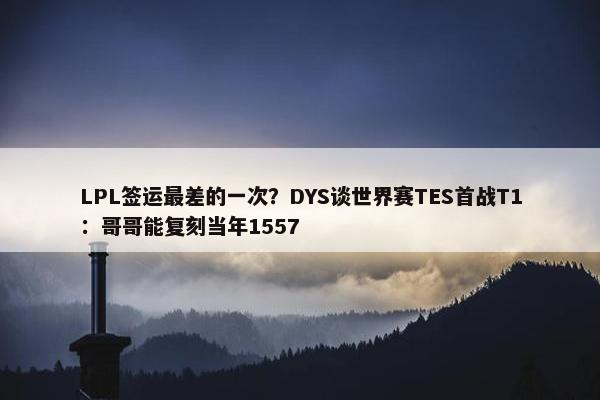 LPL签运最差的一次？DYS谈世界赛TES首战T1：哥哥能复刻当年1557