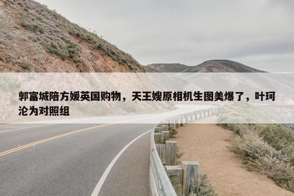 郭富城陪方媛英国购物，天王嫂原相机生图美爆了，叶珂沦为对照组