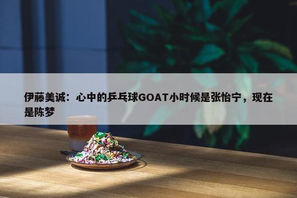 伊藤美诚：心中的乒乓球GOAT小时候是张怡宁，现在是陈梦