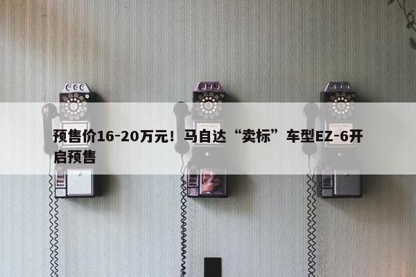 预售价16-20万元！马自达“卖标”车型EZ-6开启预售