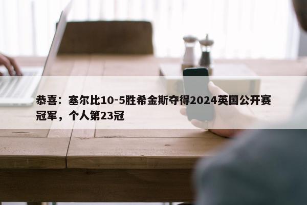 恭喜：塞尔比10-5胜希金斯夺得2024英国公开赛冠军，个人第23冠