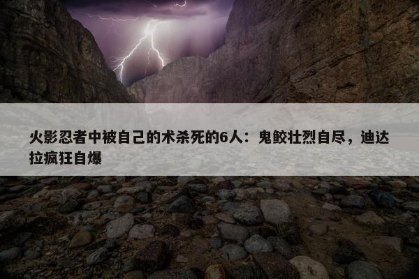 火影忍者中被自己的术杀死的6人：鬼鲛壮烈自尽，迪达拉疯狂自爆