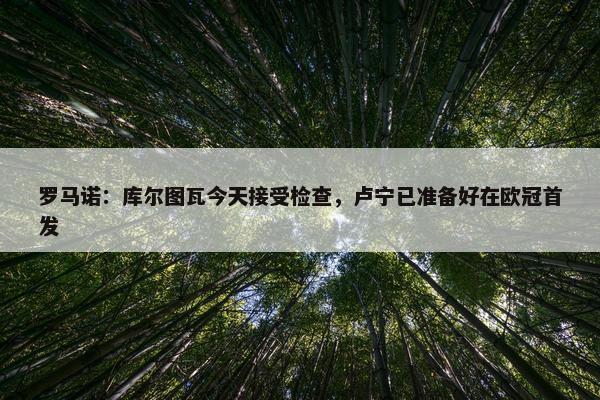 罗马诺：库尔图瓦今天接受检查，卢宁已准备好在欧冠首发