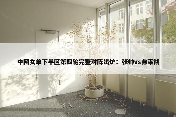 中网女单下半区第四轮完整对阵出炉：张帅vs弗莱彻